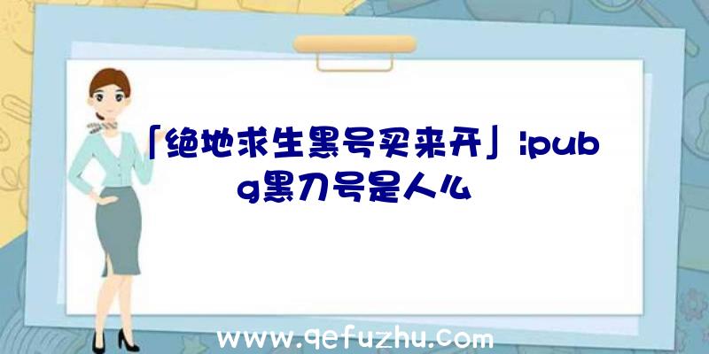 「绝地求生黑号买来开」|pubg黑刀号是人么